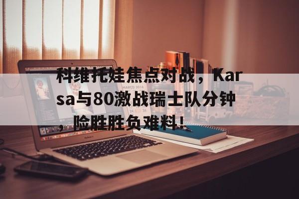 科维托娃焦点对战，Karsa与80激战瑞士队分钟，险胜胜负难料！